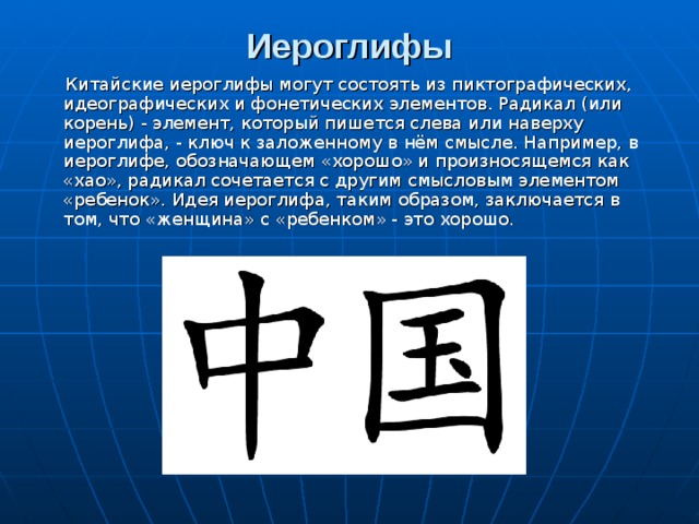Иероглифы    Китайские иероглифы могут состоять из пиктографических, идеографических и фонетических элементов. Радикал (или корень) - элемент, который пишется слева или наверху иероглифа, - ключ к заложенному в нём смысле. Например, в иероглифе, обозначающем «хорошо» и произносящемся как «хао», радикал сочетается с другим смысловым элементом «ребенок». Идея иероглифа, таким образом, заключается в том, что «женщина» с «ребенком» - это хорошо.