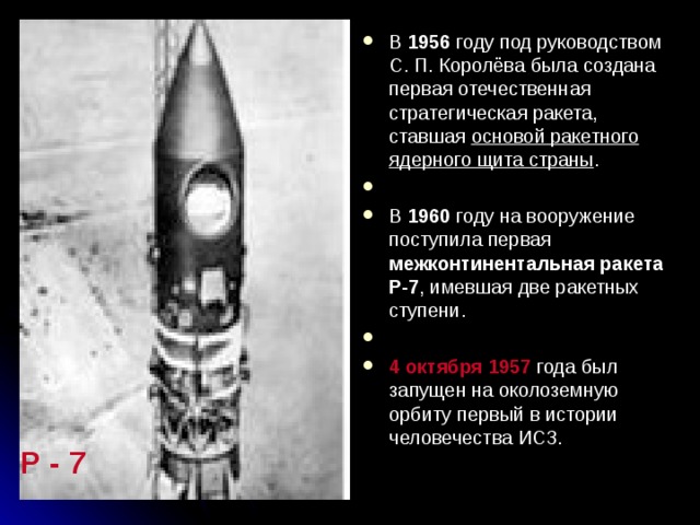 В 1956 году под руководством С. П. Королёва была создана первая отечественная стратегическая ракета, ставшая основой ракетного ядерного щита страны . В 1960 году на вооружение поступила первая межконтинентальная ракета Р-7 , имевшая две ракетных ступени. 4 октября 1957 года был запущен на околоземную орбиту первый в истории человечества ИСЗ.  Р - 7   
