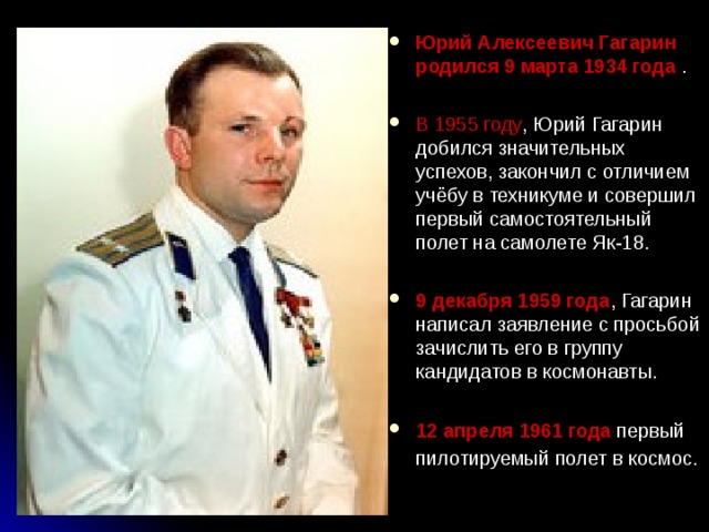 Юрий Алексеевич Гагарин родился 9 марта 1934 года .  В 1955 году , Юрий Гагарин добился значительных успехов, закончил с отличием учёбу в техникуме и совершил первый самостоятельный полет на самолете Як-18.  9 декабря 1959 года , Гагарин написал заявление с просьбой зачислить его в группу кандидатов в космонавты.  12 апреля 1961 года первый пилотируемый полет в космос.   