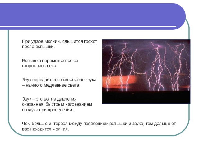 При ударе молнии, слышится грохот после вспышки. Вспышка перемещается со скоростью света. Звук передается со скоростью звука – намного медленнее света. Звук – это волна давления оказанная быстрым нагреванием воздуха при проведении. Чем больше интервал между появлением вспышки и звука, тем дальше от вас находится молния. 