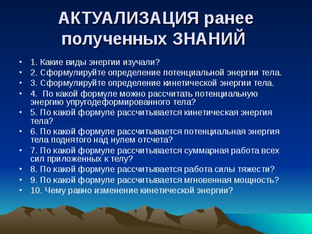 АКТУАЛИЗАЦИЯ ранее полученных ЗНАНИЙ  1. Какие виды энергии изучали? 2. Сформулируйте определение потенциальной энергии тела. 3. Сформулируйте определение кинетической энергии тела. 4. По какой формуле можно рассчитать потенциальную энергию упругодеформированного тела? 5. По какой формуле рассчитывается кинетическая энергия тела? 6. По какой формуле рассчитывается потенциальная энергия тела поднятого над нулем отсчета? 7. По какой формуле рассчитывается суммарная работа всех сил приложенных к телу? 8. По какой формуле рассчитывается работа силы тяжести? 9. По какой формуле рассчитывается мгновенная мощность? 10. Чему равно изменение кинетической энергии? 