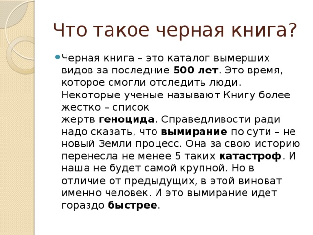 Что такое черная книга? Черная книга – это каталог вымерших видов за последние  500 лет . Это время, которое смогли отследить люди. Некоторые ученые называют Книгу более жестко – список жертв  геноцида . Справедливости ради надо сказать, что  вымирание  по сути – не новый Земли процесс. Она за свою историю перенесла не менее 5 таких  катастроф . И наша не будет самой крупной. Но в отличие от предыдущих, в этой виноват именно человек. И это вымирание идет гораздо  быстрее . 