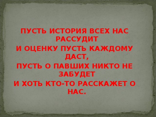 ПУСТЬ ИСТОРИЯ ВСЕХ НАС РАССУДИТ И ОЦЕНКУ ПУСТЬ КАЖДОМУ ДАСТ, ПУСТЬ О ПАВШИХ НИКТО НЕ ЗАБУДЕТ И ХОТЬ КТО-ТО РАССКАЖЕТ О НАС.   