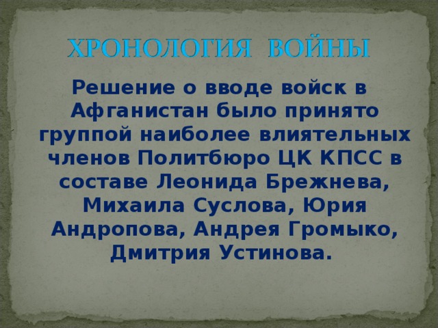 Решение о вводе войск в Афганистан было принято группой наиболее влиятельных членов Политбюро ЦК КПСС в составе Леонида Брежнева, Михаила Суслова, Юрия Андропова, Андрея Громыко, Дмитрия Устинова.  