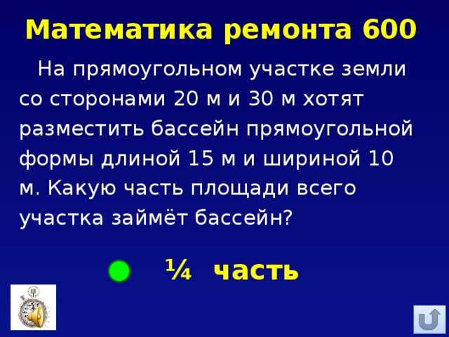 Математика ремонта 600 На прямоугольном участке земли со сторонами 20 м и 30 м хотят разместить бассейн прямоугольной формы длиной 15 м и шириной 10 м. Какую часть площади всего участка займёт бассейн?  ¼ часть 