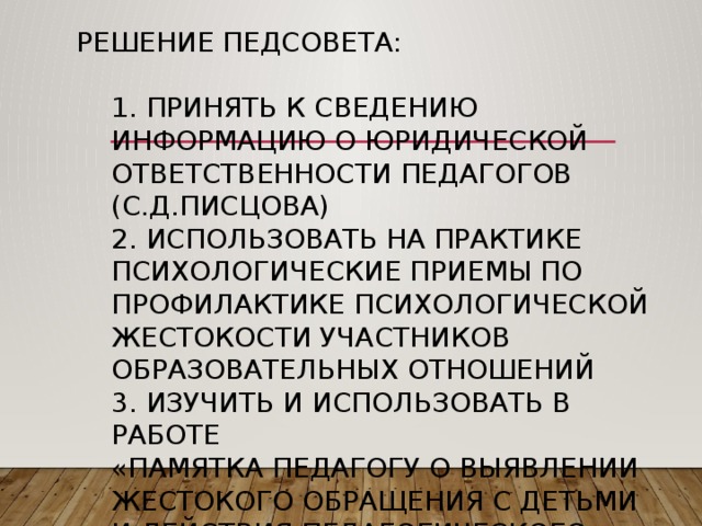 Решение педсовета:   1. Принять к сведению информацию о юридической ответственности педагогов (С.Д.Писцова)  2. Использовать на практике психологические приемы по профилактике психологической жестокости участников образовательных отношений  3. Изучить и использовать в работе  «Памятка педагогу о выявлении жестокого обращения с детьми и действия педагогического работника в целях защиты прав ребенка» 