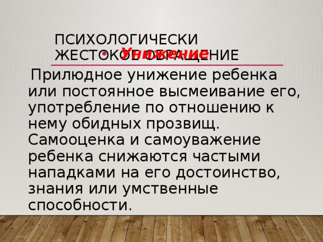 Психологически жестокое обращение Унижение .  Прилюдное унижение ребенка или постоянное высмеивание его, употребление по отношению к нему обидных прозвищ. Самооценка и самоуважение ребенка снижаются частыми нападками на его достоинство, знания или умственные способности. 