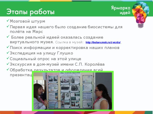 Мозговой штурм Первая идея нашего было создание биосистемы для полёта на Марс  Более реальной идеей оказалась создание виртуального музея. Ссылка в музей:  http://bulaev.msk.ru/zvezda/  Поиск информации и корректировка наших планов Экспедиция на улицу Глушко Социальный опрос на этой улице Экскурсия в дом-музей имени С.П. Королёва Обработка результатов и оформление всей презентации   