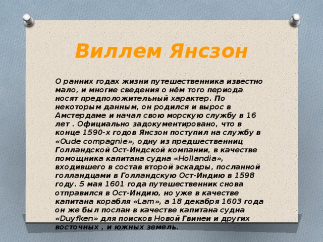 Виллем Янсзон О ранних годах жизни путешественника известно мало, и многие сведения о нём того периода носят предположительный характер. По некоторым данным, он родился и вырос в Амстердаме и начал свою морскую службу в 16 лет . Официально задокументировано, что в конце 1590-х годов Янсзон поступил на службу в «Oude compagnie», одну из предшественниц Голландской Ост-Индской компании, в качестве помощника капитана судна «Hollandia», входившего в состав второй эскадры, посланной голландцами в Голландскую Ост-Индию в 1598 году. 5 мая 1601 года путешественник снова отправился в Ост-Индию, но уже в качестве капитана корабля «Lam», а 18 декабря 1603 года он же был послан в качестве капитана судна «Duyfken» для поисков Новой Гвинеи и других восточных , и южных земель. 