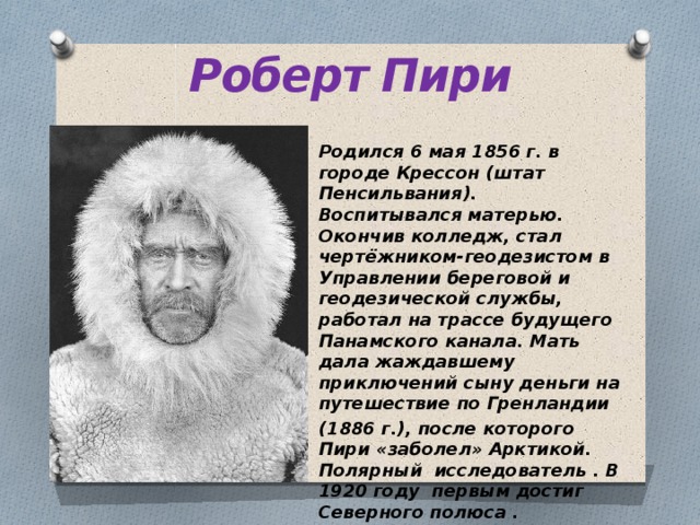 Роберт Пири Родился 6 мая 1856 г. в городе Крессон (штат Пенсильвания). Воспитывался матерью. Окончив колледж, стал чертёжником-геодезистом в Управлении береговой и геодезической службы, работал на трассе будущего Панамского канала. Мать дала жаждавшему приключений сыну деньги на путешествие по Гренландии (1886 г.), после которого Пири «заболел» Арктикой. Полярный исследователь . В 1920 году первым достиг Северного полюса . 