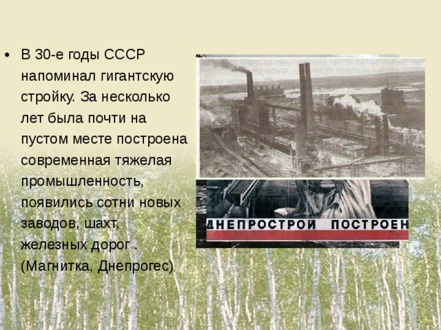 В 30-е годы СССР напоминал гигантскую стройку. За несколько лет была почти на пустом месте построена современная тяжелая промышленность, появились сотни новых заводов, шахт, железных дорог .(Магнитка, Днепрогес)
