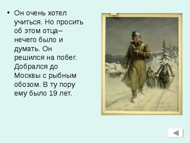 Он очень хотел учиться. Но просить об этом отца– нечего было и думать. Он решился на побег. Добрался до Москвы с рыбным обозом. В ту пору ему было 19 лет.