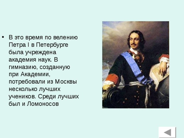 В это время по велению Петра I в Петербурге была учреждена академия наук. В гимназию, созданную при Академии, потребовали из Москвы несколько лучших учеников. Среди лучших был и Ломоносов