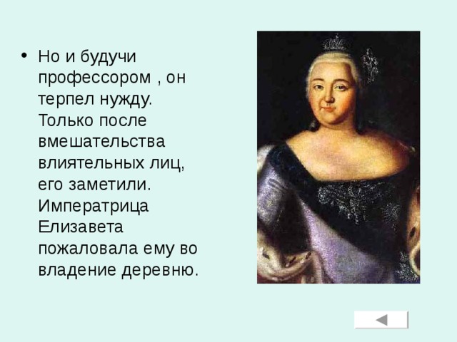 Но и будучи профессором , он терпел нужду. Только после вмешательства влиятельных лиц, его заметили. Императрица Елизавета пожаловала ему во владение деревню.