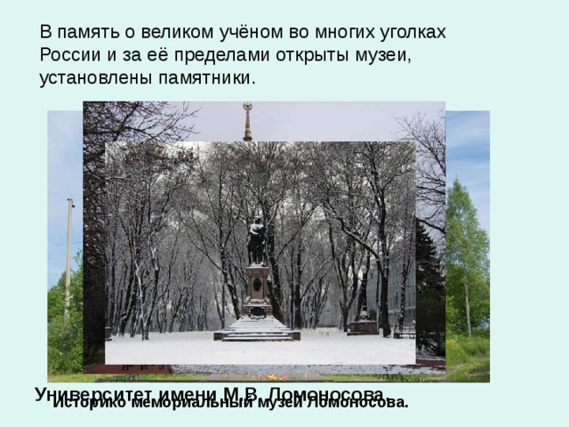 В память о великом учёном во многих уголках России и за её пределами открыты музеи, установлены памятники. Университет имени М.В. Ломоносова. Историко мемориальный музей Ломоносова.