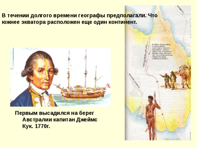 В течении долгого времени географы предполагали. Что южнее экватора расположен еще один континент. Первым высадился на берег Австралии капитан Джеймс Кук. 1770г.