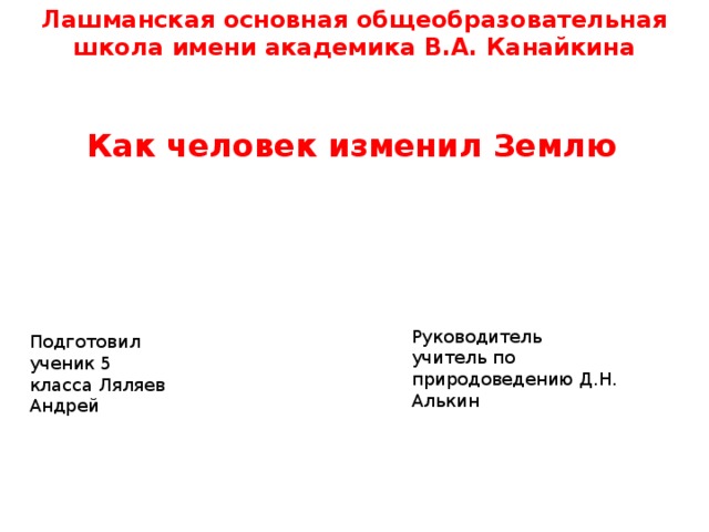 Лашманская основная общеобразовательная школа имени академика В.А. Канайкина  Как человек изменил Землю Руководитель учитель по природоведению Д.Н. Алькин Подготовил ученик 5 класса Ляляев Андрей 