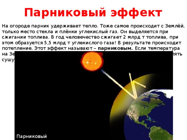 Парниковый эффект На огороде парник удерживает тепло. Тоже самое происходит с Землёй, только место стекла и плёнки углекислый газ. Он выделяется при сжигании топлива. В год человечество сжигает 2 млрд т топлива, при этом образуется 5,5 млрд т углекислого газа! В результате происходит потепление. Этот эффект называют – парниковым. Если температура на Земле поднимится на несколько градусов, то моря начнут затоплять сушу. Парниковый эффект 