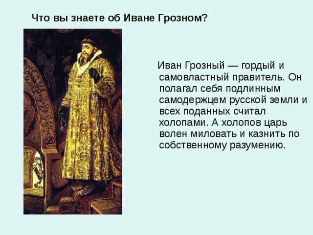 Что вы знаете об Иване Грозном?  Иван Грозный — гордый и самовластный правитель. Он полагал себя подлинным самодержцем русской земли и всех поданных считал холопами. А холопов царь волен миловать и казнить по собственному разумению.