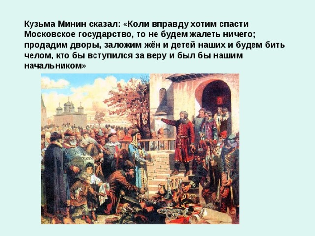 Кузьма Минин сказал: «Коли вправду хотим спасти Московское государство, то не будем жалеть ничего; продадим дворы, заложим жён и детей наших и будем бить челом, кто бы вступился за веру и был бы нашим начальником»