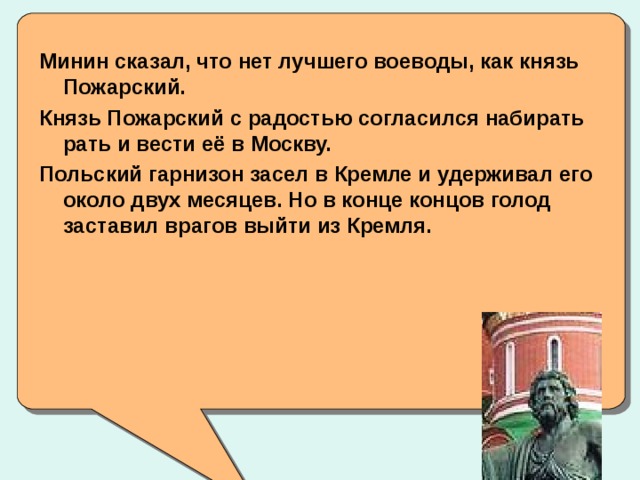 Минин сказал, что нет лучшего воеводы, как князь Пожарский. Князь Пожарский с радостью согласился набирать рать и вести её в Москву. Польский гарнизон засел в Кремле и удерживал его около двух месяцев. Но в конце концов голод заставил врагов выйти из Кремля.