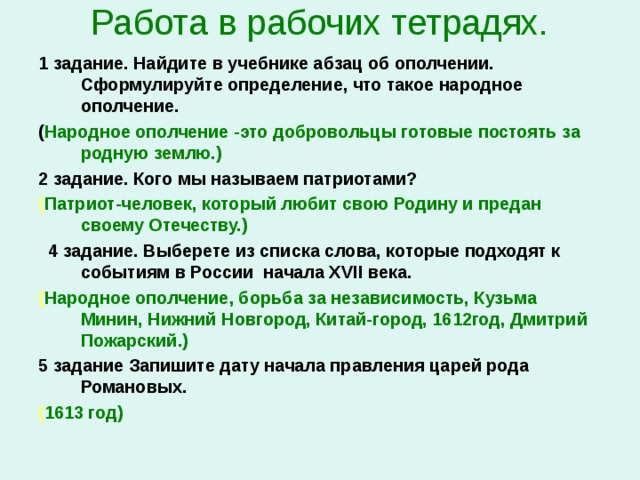 Работа в рабочих тетрадях.   1 задание. Найдите в учебнике абзац об ополчении. Сформулируйте определение, что такое народное ополчение. ( Народное ополчение -это добровольцы готовые постоять за родную землю.) 2 задание. Кого мы называем патриотами? ( Патриот-человек, который любит свою Родину и предан своему Отечеству.)  4 задание. Выберете из списка слова, которые подходят к событиям в России начала Х VII века. ( Народное ополчение, борьба за независимость, Кузьма Минин, Нижний Новгород, Китай-город, 1612год, Дмитрий Пожарский.) 5 задание Запишите дату начала правления царей рода Романовых. ( 1613 год)