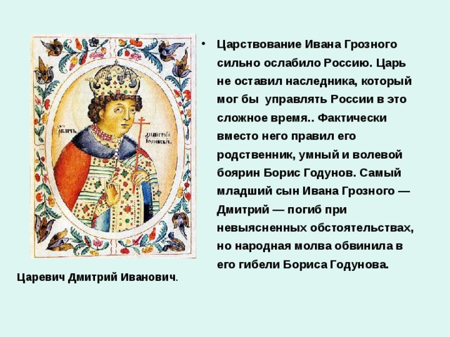 Царствование Ивана Грозного сильно ослабило Россию. Царь не оставил наследника, который мог бы управлять России в это сложное время.. Фактически вместо него правил его родственник, умный и волевой боярин Борис Годунов. Самый младший сын Ивана Грозного — Дмитрий — погиб при невыясненных обстоятельствах, но народная молва обвинила в его гибели Бориса Годунова.