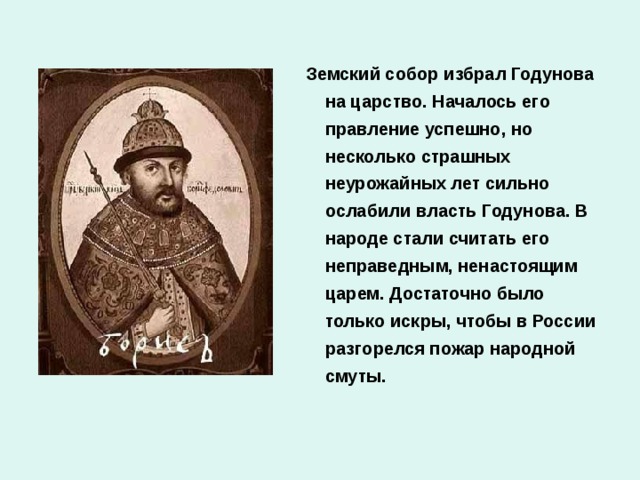 Земский собор избрал Годунова на царство. Началось его правление успешно, но несколько страшных неурожайных лет сильно ослабили власть Годунова. В народе стали считать его неправедным, ненастоящим царем. Достаточно было только искры, чтобы в России разгорелся пожар народной смуты.