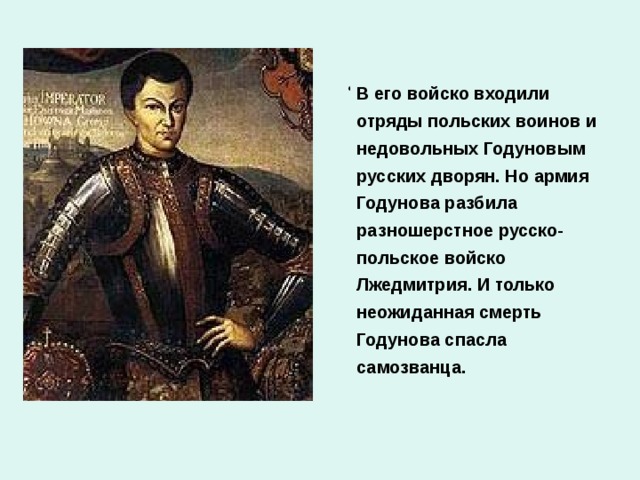 В начале 17 века в Польше объявился человек, который назвался царевичем Дмитрием. Но это был не Дмитрий, а беглый монах Григорий Отрепьев. Поэтому его называют Лжедмитрием. Собрав войско, Лжедмитрий пошел в поход на Москву.