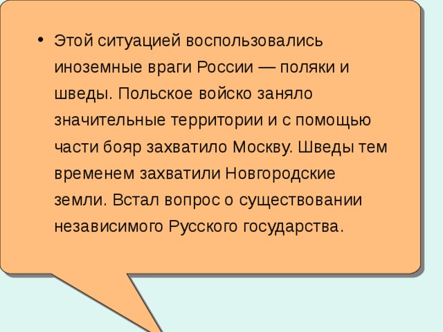 Этой ситуацией воспользовались иноземные враги России — поляки и шведы. Польское войско заняло значительные территории и с помощью части бояр захватило Москву. Шведы тем временем захватили Новгородские земли. Встал вопрос о существовании независимого Русского государства.