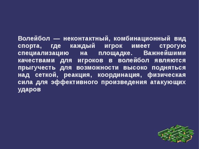 Волейбол — неконтактный, комбинационный вид спорта, где каждый игрок имеет строгую специализацию на площадке. Важнейшими качествами для игроков в волейбол являются прыгучесть для возможности высоко подняться над сеткой, реакция, координация, физическая сила для эффективного произведения атакующих ударов 