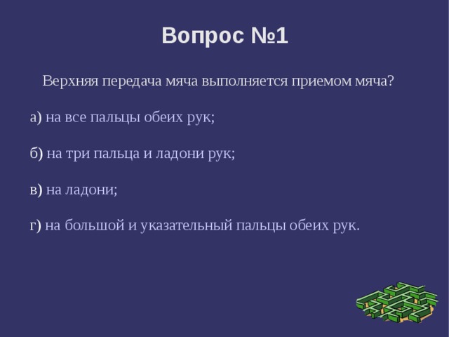 Вопрос №1 Верхняя передача мяча выполняется приемом мяча? а)  на все пальцы обеих рук; б) на три пальца и ладони рук; в) на ладони; г) на большой и указательный пальцы обеих рук. 