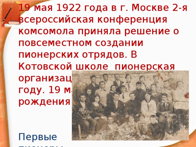19 мая 1922 года в г. Москве 2-я всероссийская конференция комсомола приняла решение о повсеместном создании пионерских отрядов. В Котовской школе пионерская организация появилась в 1935 году. 19 мая отмечался день рождения пионерии. Первые пионеры 1935 год