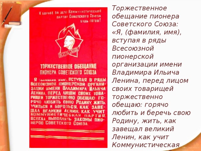 Торжественное обещание пионера Советского Союза: «Я, (фамилия, имя), вступая в ряды Всесоюзной пионерской организации имени Владимира Ильича Ленина, перед лицом своих товарищей торжественно обещаю: горячо любить и беречь свою Родину, жить, как завещал великий Ленин, как учит Коммунистическая партия, как требуют Законы пионеров Советского Союза».