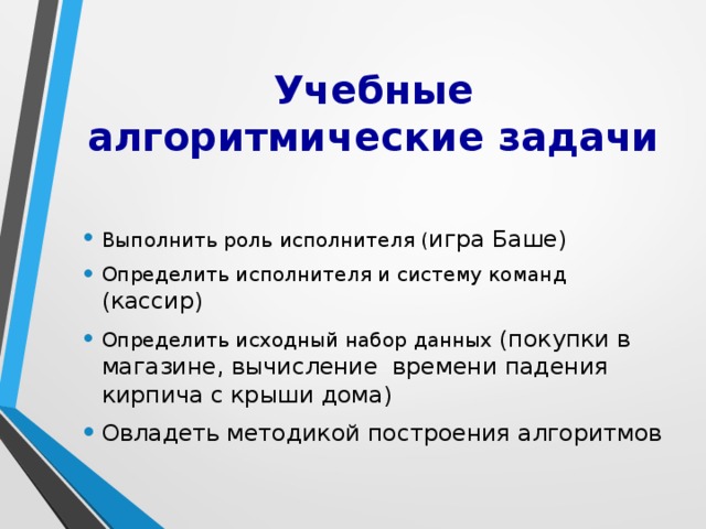 Учебные алгоритмические задачи Выполнить роль исполнителя ( игра Баше) Определить исполнителя и систему команд (кассир) Определить исходный набор данных (покупки в магазине, вычисление времени падения кирпича с крыши дома) Овладеть  методикой построения алгоритмов 