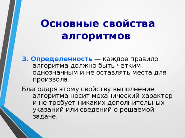 Основные свойства алгоритмов 3. Опpеделенность — каждое пpавило алгоpитма должно быть четким, однозначным и не оставлять места для пpоизвола. Благодаpя этому свойству выполнение алгоpитма носит механический хаpактеp и не тpебует никаких дополнительных указаний или сведений о pешаемой задаче. 