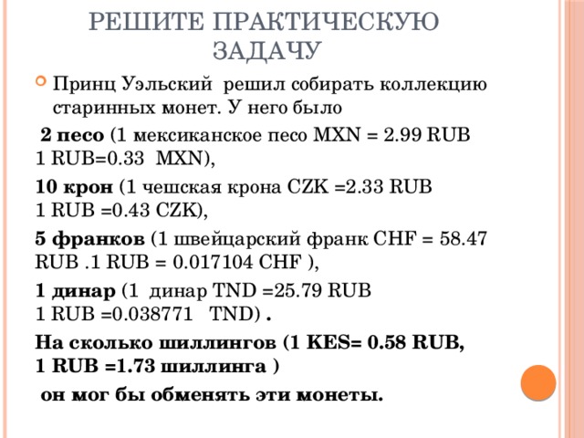 Решите практическую задачу Принц Уэльский решил собирать коллекцию старинных монет. У него было  2 песо (1 мексиканское песо MXN = 2.99 RUB  1 RUB=0.33 MXN), 10 крон (1 чешская крона CZK =2.33 RUB  1 RUB =0.43 CZK), 5 франков (1 швейцарский франк CHF = 58.47 RUB .1 RUB = 0.017104 CHF ), 1 динар (1 динар TND =25.79 RUB  1 RUB =0.038771 TND) . На сколько шиллингов (1 KES= 0.58 RUB,  1 RUB =1.73 шиллинга )  он мог бы обменять эти монеты. 