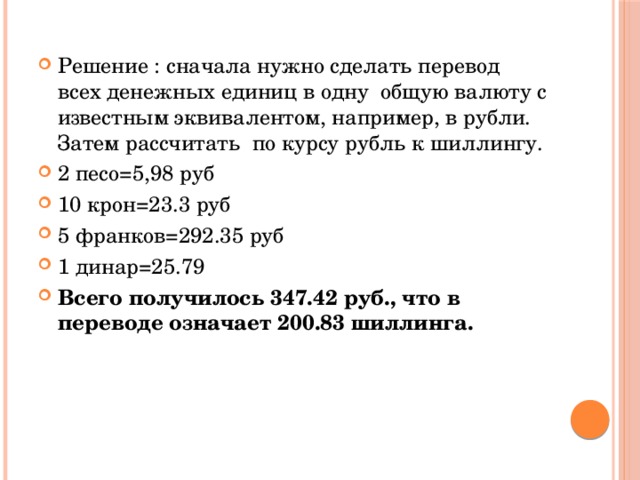 Решение : сначала нужно сделать перевод всех денежных единиц в одну общую валюту с известным эквивалентом, например, в рубли. Затем рассчитать по курсу рубль к шиллингу. 2 песо=5,98 руб 10 крон=23.3 руб 5 франков=292.35 руб 1 динар=25.79 Всего получилось 347.42 руб., что в переводе означает 200.83 шиллинга. 