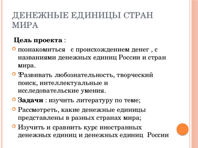 Денежные единицы стран мира  Цель проекта : познакомиться с происхождением денег , с названиями денежных единиц России и стран мира. ​  Развивать любознательность, творческий поиск, интеллектуальные и исследовательские умения. Задачи : изучить литературу по теме; Рассмотреть, какие денежные единицы представлены в разных странах мира; Изучить и сравнить курс иностранных денежных единиц и денежных единиц России 