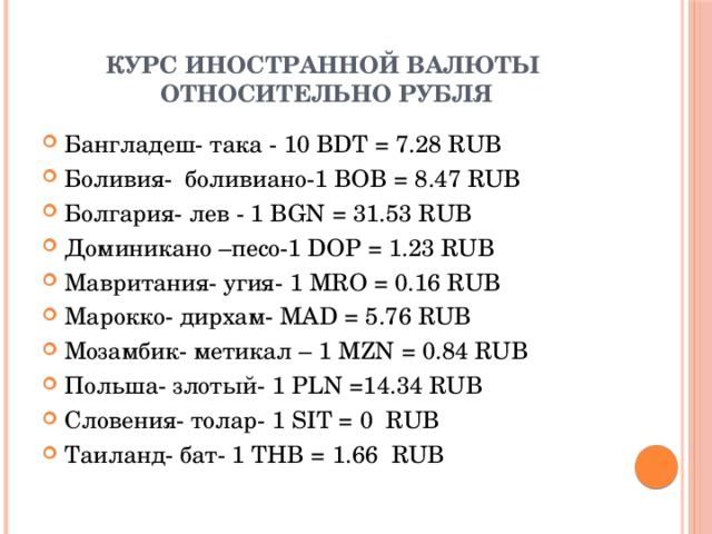 Курс иностранной валюты  относительно рубля Бангладеш- така - 10 BDT = 7.28 RUB Боливия- боливиано-1 BOB = 8.47 RUB Болгария- лев - 1 BGN = 31.53 RUB Доминикано –песо-1 DOP = 1.23 RUB Мавритания- угия-  1 MRO = 0.16 RUB Марокко- дирхам- MAD = 5.76 RUB Мозамбик- метикал – 1 MZN = 0.84 RUB Польша- злотый- 1 PLN =14.34 RUB Словения- толар- 1 SIT = 0 RUB Таиланд- бат- 1 THB = 1.66 RUB 