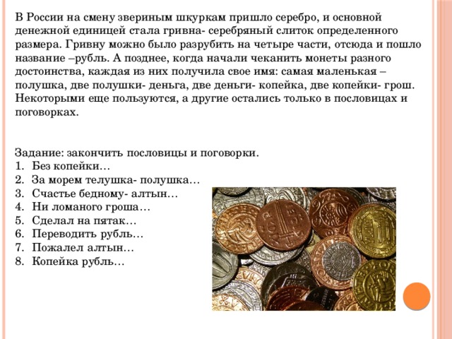 В России на смену звериным шкуркам пришло серебро, и основной денежной единицей стала гривна- серебряный слиток определенного размера. Гривну можно было разрубить на четыре части, отсюда и пошло название –рубль. А позднее, когда начали чеканить монеты разного достоинства, каждая из них получила свое имя: самая маленькая –полушка, две полушки- деньга, две деньги- копейка, две копейки- грош. Некоторыми еще пользуются, а другие остались только в пословицах и поговорках. Задание: закончить пословицы и поговорки. Без копейки… За морем телушка- полушка… Счастье бедному- алтын… Ни ломаного гроша… Сделал на пятак… Переводить рубль… Пожалел алтын… Копейка рубль… 