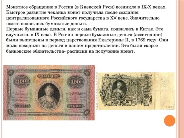Монетное обращение в России (в Киевской Руси) возникло в IХ-Х веках. Быстрое развитие чеканка монет получила после создания централизованного Российского государства в ХṾ веке. Значительно позже появились бумажные деньги. Первые бумажные деньги, как и сама бумага, появились в Китае. Это случилось в IХ веке. В России первые бумажные деньги (ассигнации) были выпущены в период царствования Екатерины II, в 1769 году. Они мало походили на деньги в нашем представлении. Это были скорее банковские обязательства- расписки на получение монет. 
