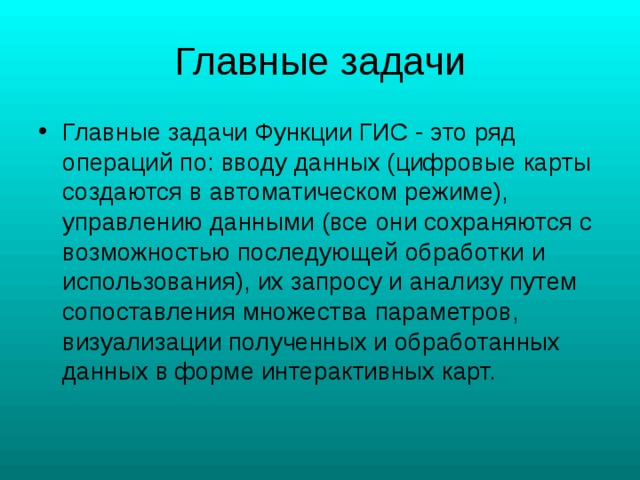 Главные задачи Функции ГИС - это ряд операций по: вводу данных (цифровые карты создаются в автоматическом режиме), управлению данными (все они сохраняются с возможностью последующей обработки и использования), их запросу и анализу путем сопоставления множества параметров, визуализации полученных и обработанных данных в форме интерактивных карт. 