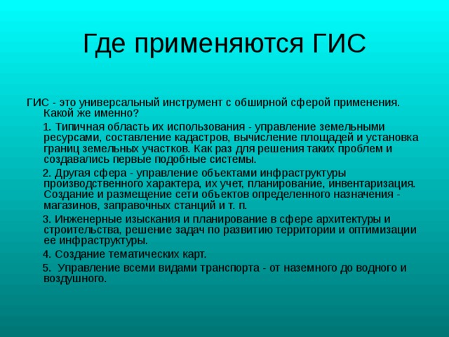 ГИС - это универсальный инструмент с обширной сферой применения. Какой же именно?  1. Типичная область их использования - управление земельными ресурсами, составление кадастров, вычисление площадей и установка границ земельных участков. Как раз для решения таких проблем и создавались первые подобные системы.  2. Другая сфера - управление объектами инфраструктуры производственного характера, их учет, планирование, инвентаризация. Создание и размещение сети объектов определенного назначения - магазинов, заправочных станций и т. п.  3. Инженерные изыскания и планирование в сфере архитектуры и строительства, решение задач по развитию территории и оптимизации ее инфраструктуры.  4. Создание тематических карт.  5. Управление всеми видами транспорта - от наземного до водного и воздушного. 