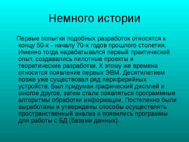  Первые попытки подобных разработок относятся к концу 50-х - началу 70-х годов прошлого столетия. Именно тогда нарабатывался первый практический опыт, создавались пилотные проекты и теоретические разработки. К этому же времени относится появление первых ЭВМ. Десятилетием позже уже существовал ряд периферийных устройств. Был придуман графический дисплей и многое другое, затем стали появляться программные алгоритмы обработки информации. Постепенно были выработаны и утверждены способы осуществлять пространственный анализ и появились программы для работы с БД (базами данных). 