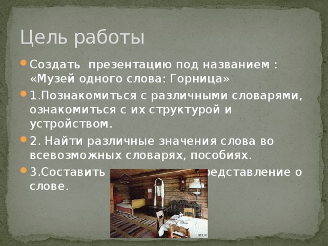 Цель работы Создать презентацию под названием : «Музей одного слова: Горница» 1.Познакомиться с различными словарями, ознакомиться с их структурой и устройством. 2. Найти различные значения слова во всевозможных словарях, пособиях. 3.Составить комплексное представление о слове. 