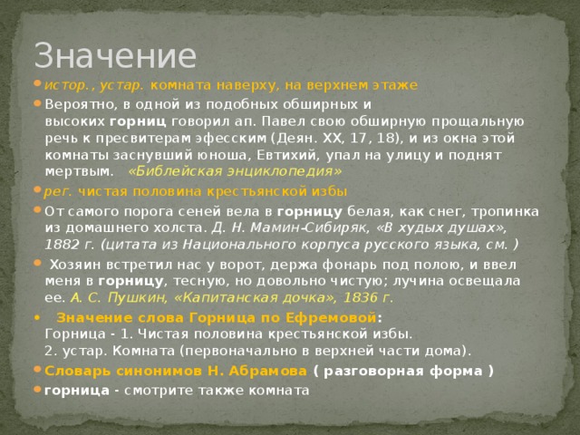 Значение истор. ,  устар. комната наверху, на верхнем этаже Вероятно, в одной из подобных обширных и высоких  горниц  говорил ап. Павел свою обширную прощальную речь к пресвитерам эфесским (Деян. XX, 17, 18), и из окна этой комнаты заснувший юноша, Евтихий, упал на улицу и поднят мертвым.    «Библейская энциклопедия» рег.  чистая половина крестьянской избы  От самого порога сеней вела в  горницу  белая, как снег, тропинка из домашнего холста.  Д. Н. Мамин-Сибиряк, «В худых душах», 1882 г. (цитата из Национального корпуса русского языка, см. )     Хозяин встретил нас у ворот, держа фонарь под полою, и ввел меня в  горницу , тесную, но довольно чистую; лучина освещала ее.   А. С. Пушкин, «Капитанская дочка», 1836 г. • Значение слова Горница по Ефремовой :  Горница - 1. Чистая половина крестьянской избы.   2. устар. Комната (первоначально в верхней части дома). Cловарь синонимов Н. Абрамова ( разговорная форма ) горница  - смотрите также комната 