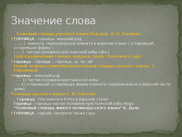 Значение слова  Толковый словарь русского языка Под ред. Д. Н. Ушакова ГОРНИЦА  - горницы, женский род    . . .  1. комната, первоначально комната в верхнем этаже ( устаревший, устаревшая форма ).  . . .  2. Чистая половина крестьянской избы (обл.).  Орфографический словарь под ред. проф. Лопатина (c уд.) горница  -  го́рница  -- го́рница, -ы, тв. -ей  Новый толково-словообразовательный словарь русского языка, Т. Ефремовой горница  - женский род    - - - 1) Чистая половина крестьянской избы.   - - - 2) устаревший, устаревшая форма Комната (первоначально в верхней части дома). Словарь русского языка С. И. Ожегова  Горница  - Obs комната Primo в верхнем этаже   Горница  - горница чистая половина крестьянской избы Regio   