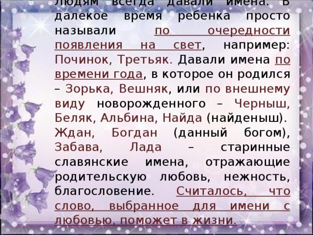 Людям всегда давали имена. В далекое время ребенка просто называли по очередности появления на свет , например: Починок, Третьяк. Давали имена по времени года , в которое он родился – Зорька, Вешняк , или по внешнему виду новорожденного – Черныш, Беляк, Альбина, Найда (найденыш). Ждан, Богдан (данный богом), Забава, Лада – старинные славянские имена, отражающие родительскую любовь, нежность, благословение. Считалось, что слово, выбранное для имени с любовью, поможет в жизни.