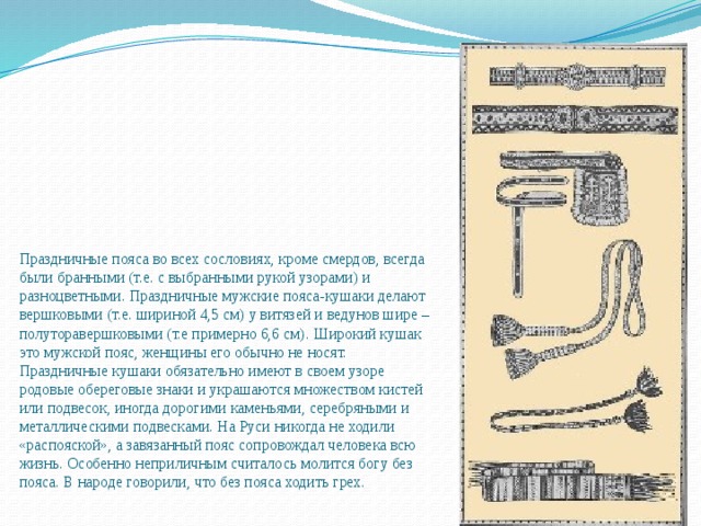      Праздничные пояса во всех сословиях, кроме смердов, всегда были бранными (т.е. с выбранными рукой узорами) и разноцветными. Праздничные мужские пояса-кушаки делают вершковыми (т.е. шириной 4,5 см) у витязей и ведунов шире – полуторавершковыми (т.е примерно 6,6 см). Широкий кушак это мужской пояс, женщины его обычно не носят. Праздничные кушаки обязательно имеют в своем узоре родовые обереговые знаки и украшаются множеством кистей или подвесок, иногда дорогими каменьями, серебряными и металлическими подвесками. На Руси никогда не ходили «распояской», а завязанный пояс сопровождал человека всю жизнь. Особенно неприличным считалось молится богу без пояса. В народе говорили, что без пояса ходить грех.   